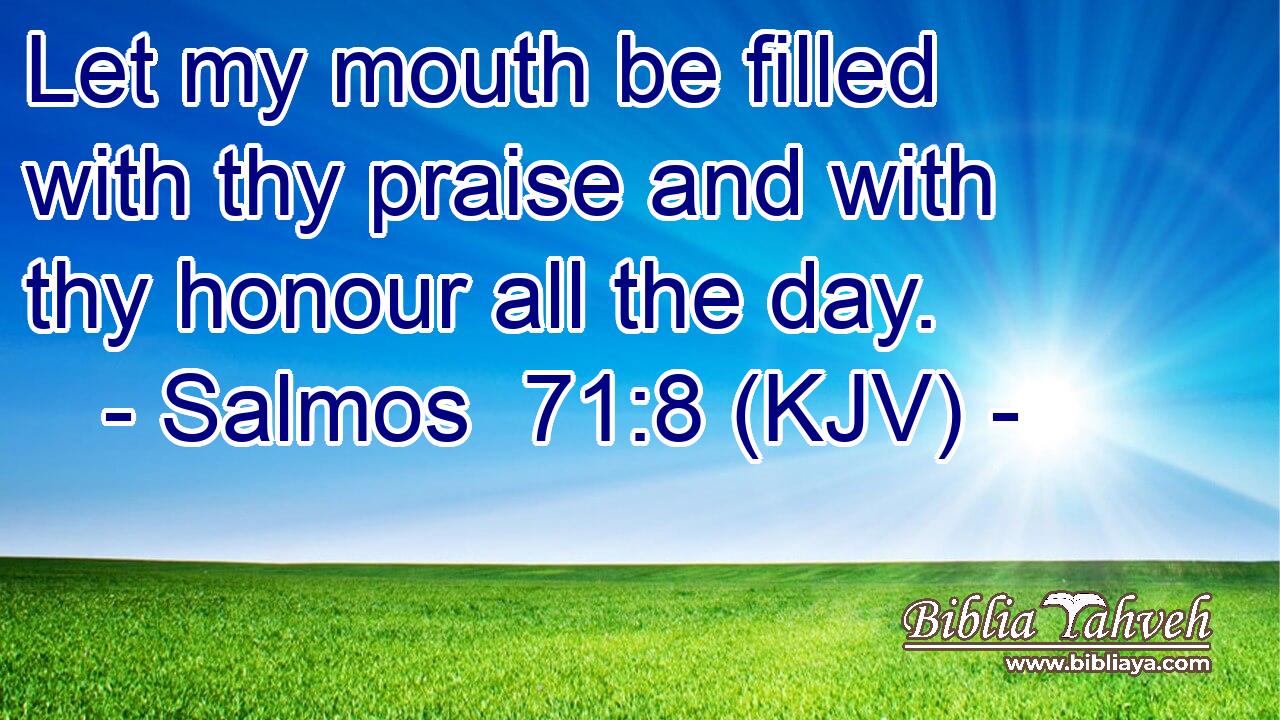 Let my mouth be filled with thy praise and with thy honour all the day.