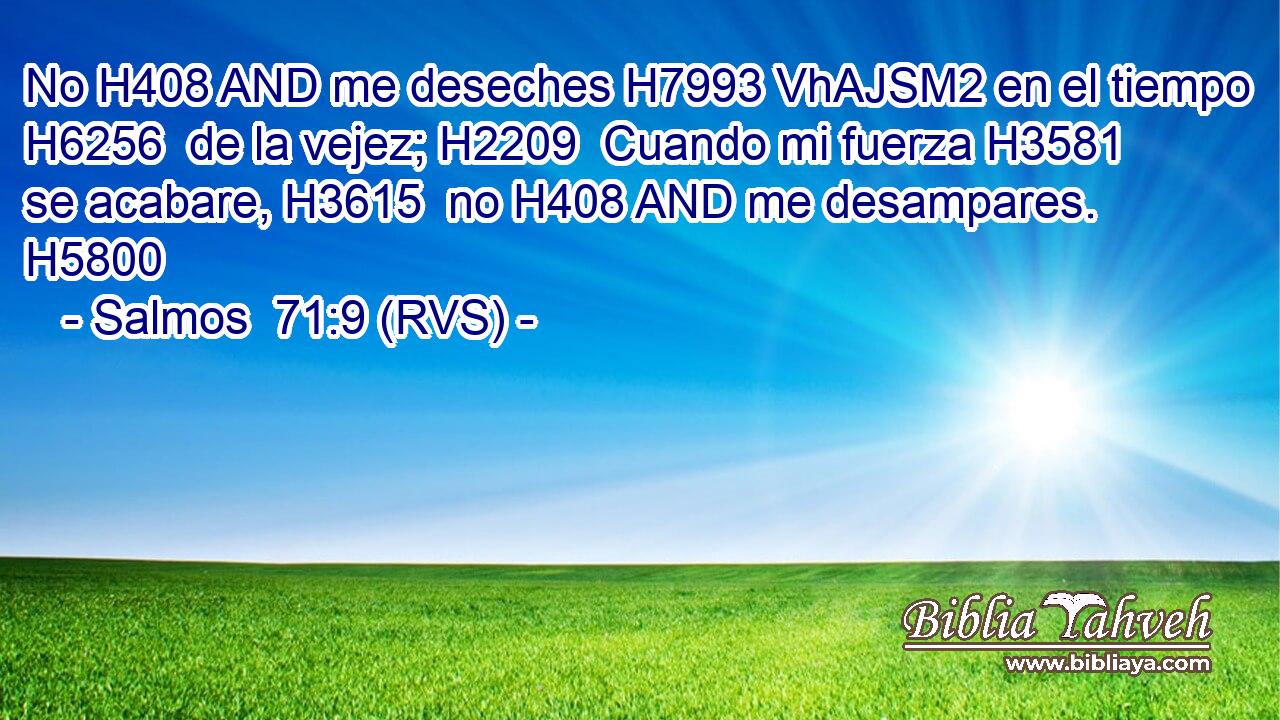 No H408 AND me deseches H7993 VhAJSM2 en el tiempo H6256  de la vejez; H2209  Cuando mi fuerza H3581  se acabare, H3615  no H408 AND me desampares. H5800  