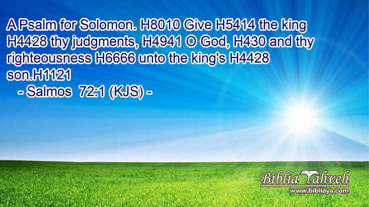 A Psalm for Solomon. H8010 Give H5414 the king H4428 thy judgments, H4941 O God, H430 and thy righteousness H6666 unto the king's H4428 son.H1121