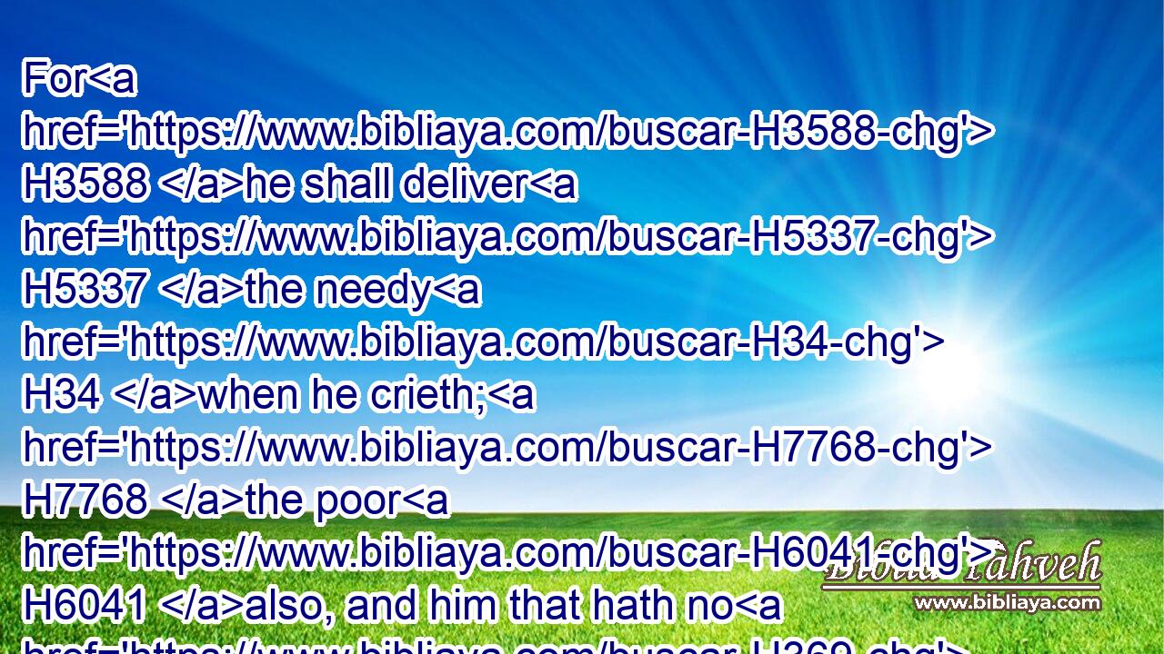 For H3588 he shall deliver H5337 the needy H34 when he crieth; H7768 the poor H6041 also, and him that hath no H369 helper.H5826