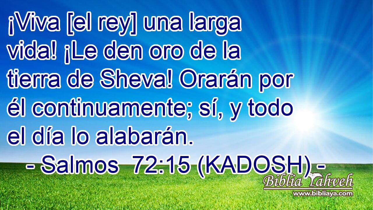  ¡Viva [el rey] una larga vida! ¡Le den oro de la tierra de Sheva! Orarán por él continuamente; sí, y todo el día lo alabarán. 