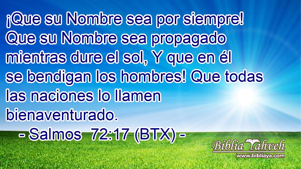 ¡Que su Nombre sea por siempre! Que su Nombre sea propagado mientras dure el sol, Y que en él se bendigan los hombres! Que todas las naciones lo llamen bienaventurado.