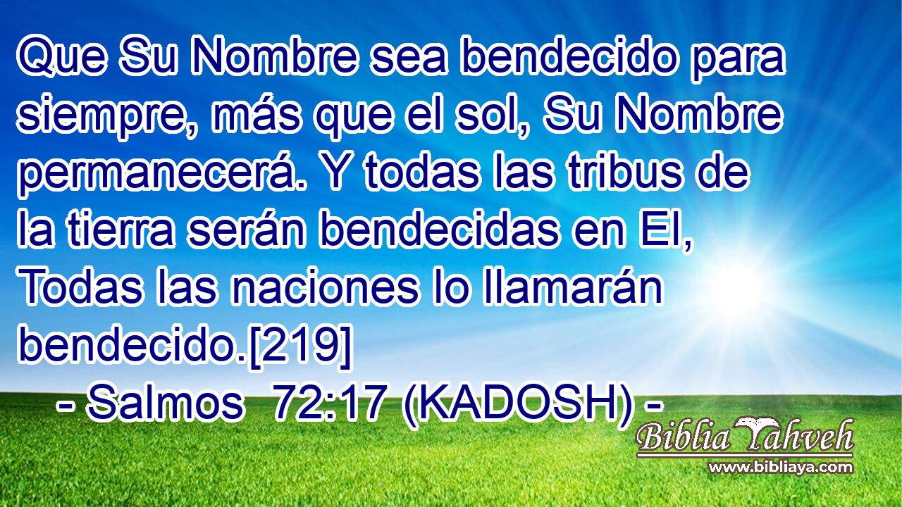  Que Su Nombre sea bendecido para siempre, más que el sol, Su Nombre permanecerá. Y todas las tribus de la tierra serán bendecidas en El, Todas las naciones lo llamarán bendecido.[219] 