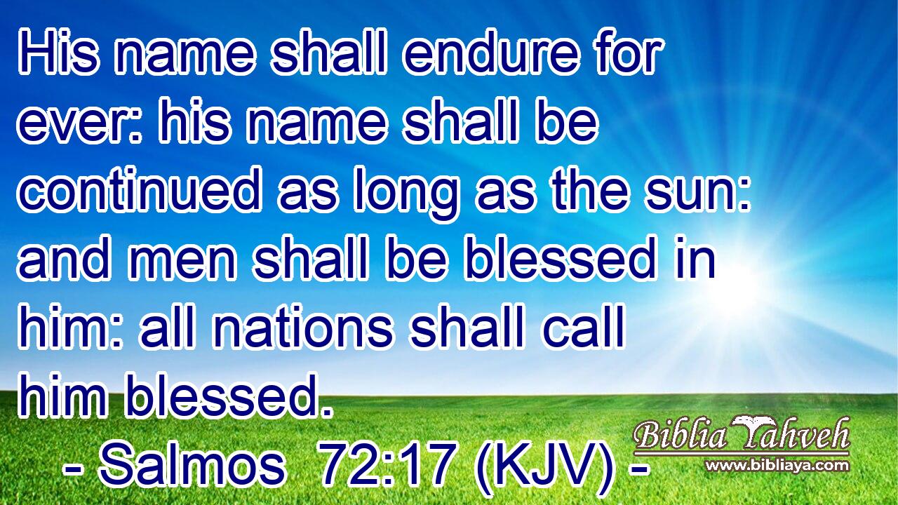 His name shall endure for ever: his name shall be continued as long as the sun: and men shall be blessed in him: all nations shall call him blessed.