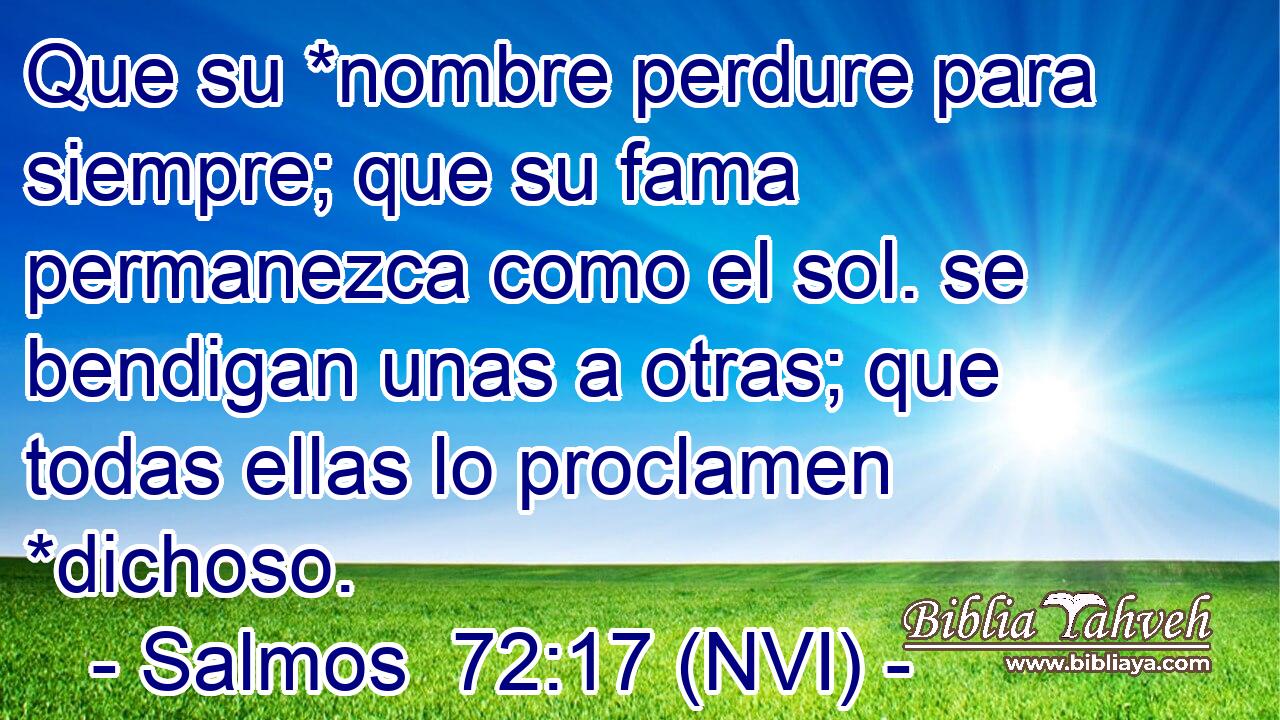  Que su *nombre perdure para siempre; que su fama permanezca como el sol. se bendigan unas a otras; que todas ellas lo proclamen *dichoso. 