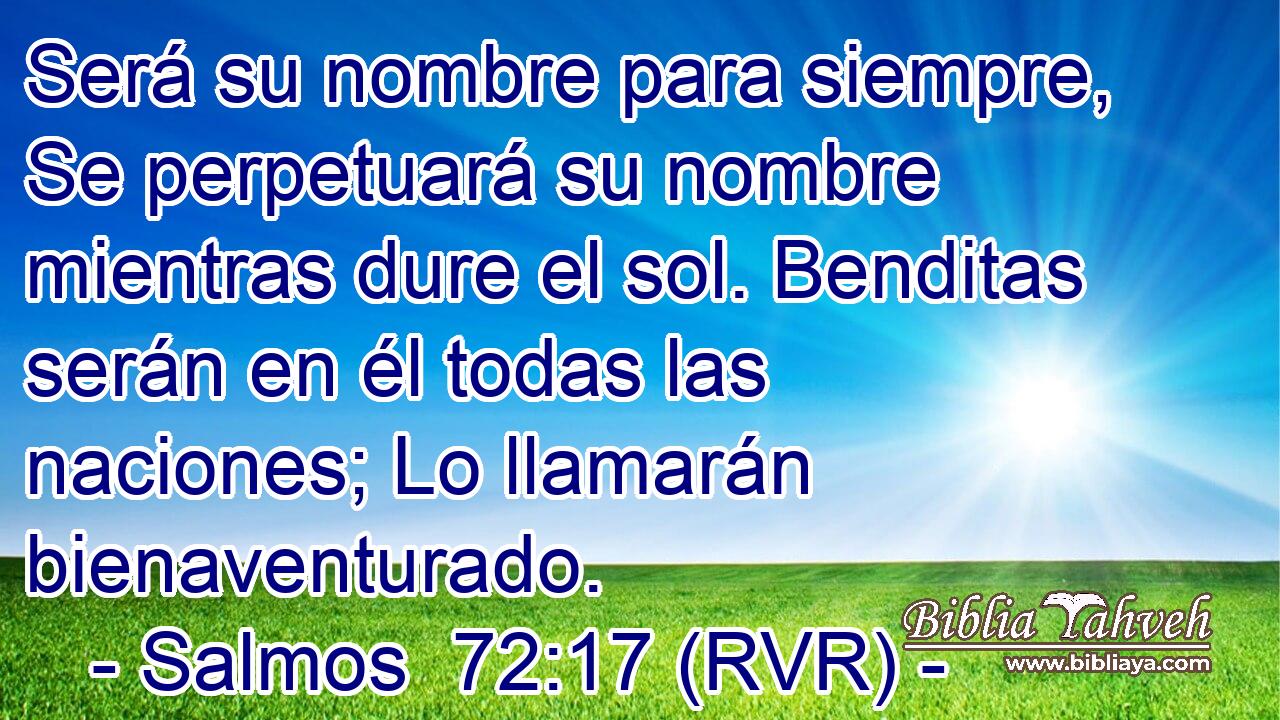 Será su nombre para siempre, Se perpetuará su nombre mientras dure el sol. Benditas serán en él todas las naciones; Lo llamarán bienaventurado.