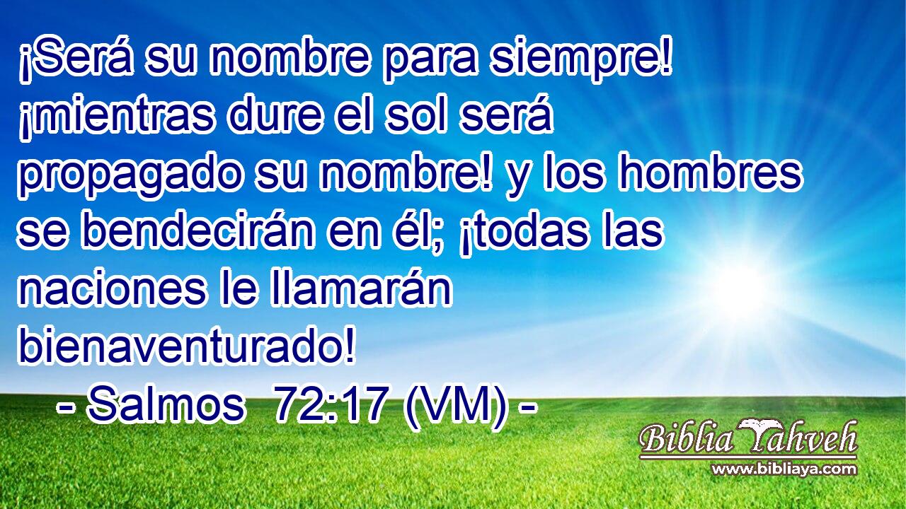  ¡Será su nombre para siempre! ¡mientras dure el sol será propagado su nombre! y los hombres se bendecirán en él; ¡todas las naciones le llamarán bienaventurado! 