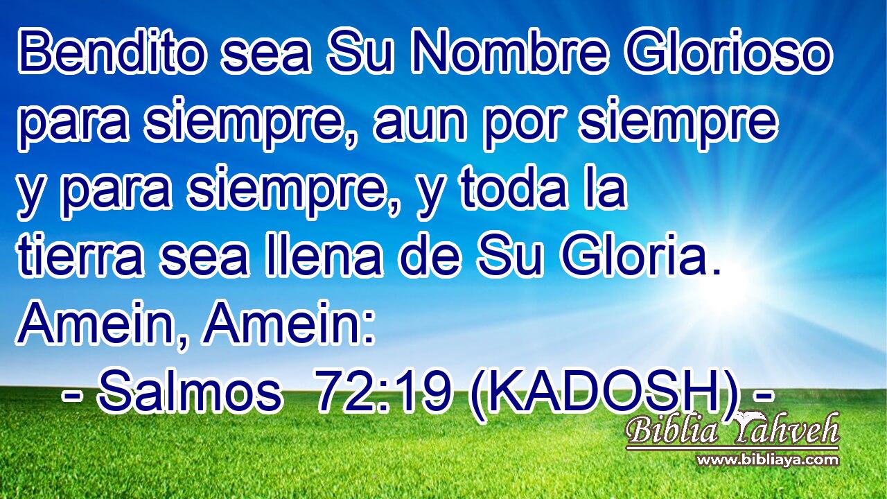  Bendito sea Su Nombre Glorioso para siempre, aun por siempre y para siempre, y toda la tierra sea llena de Su Gloria. Amein, Amein: 