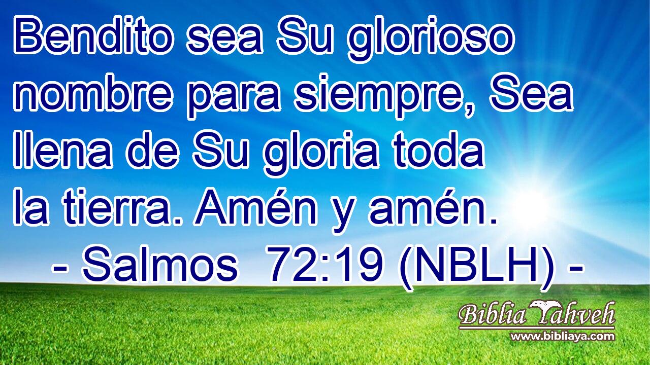  Bendito sea Su glorioso nombre para siempre, Sea llena de Su gloria toda la tierra. Amén y amén. 