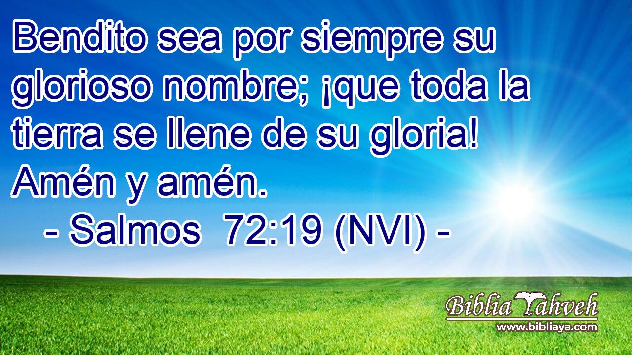 Bendito sea por siempre su glorioso nombre; ¡que toda la tierra se llene de su gloria! Amén y amén. 