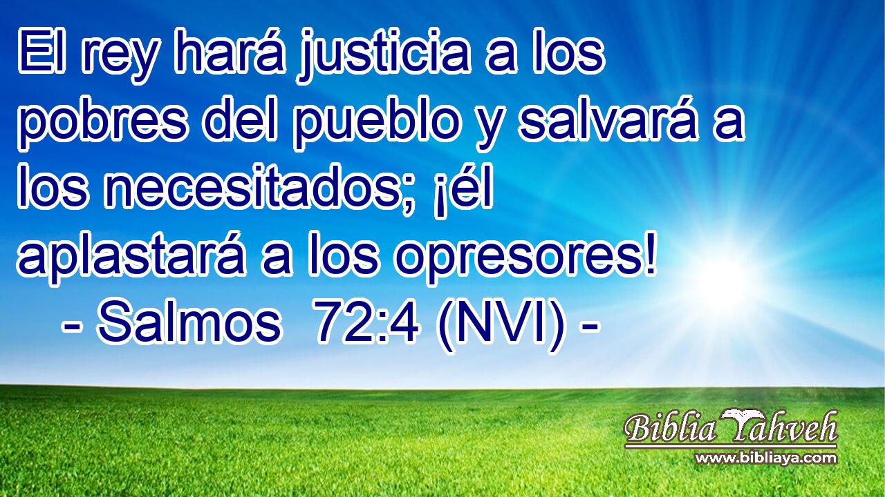  El rey hará justicia a los pobres del pueblo y salvará a los necesitados; ¡él aplastará a los opresores! 