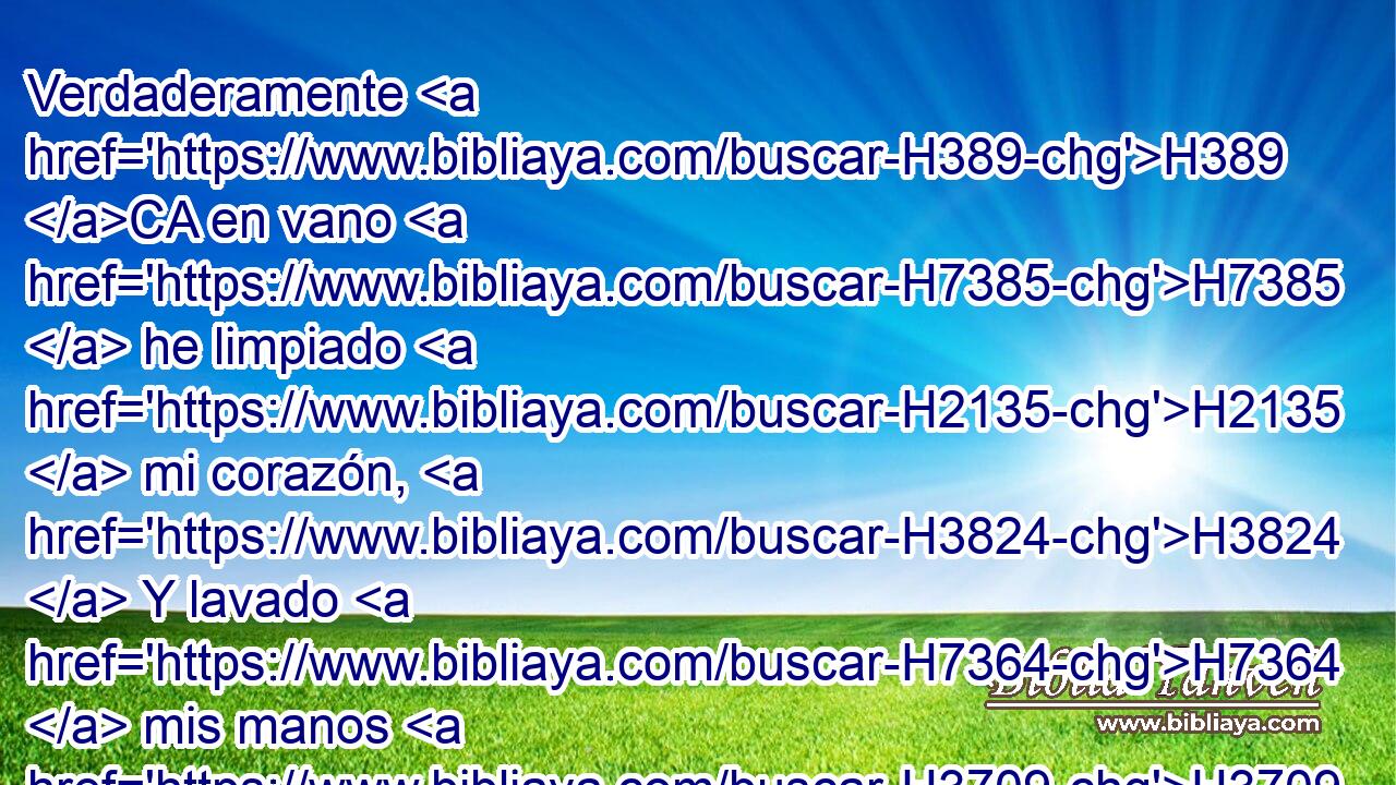 Verdaderamente H389 CA en vano H7385  he limpiado H2135  mi corazón, H3824  Y lavado H7364  mis manos H3709  en inocencia; H5356  
