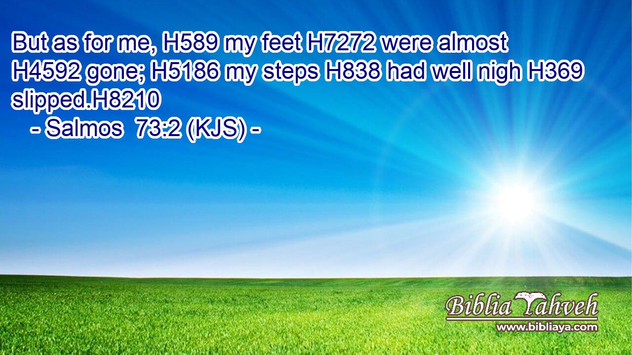 But as for me, H589 my feet H7272 were almost H4592 gone; H5186 my steps H838 had well nigh H369 slipped.H8210