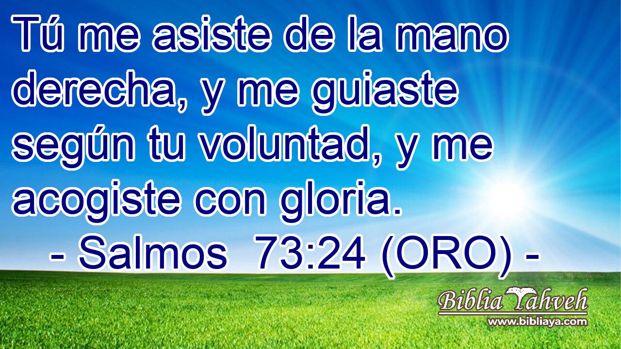  Tú me asiste de la mano derecha, y me guiaste según tu voluntad, y me acogiste con gloria. 