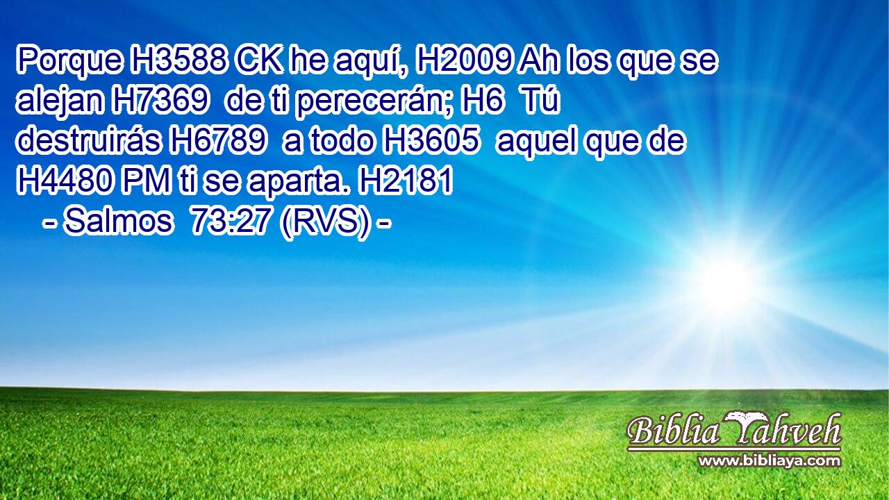 Porque H3588 CK he aquí, H2009 Ah los que se alejan H7369  de ti perecerán; H6  Tú destruirás H6789  a todo H3605  aquel que de H4480 PM ti se aparta. H2181  
