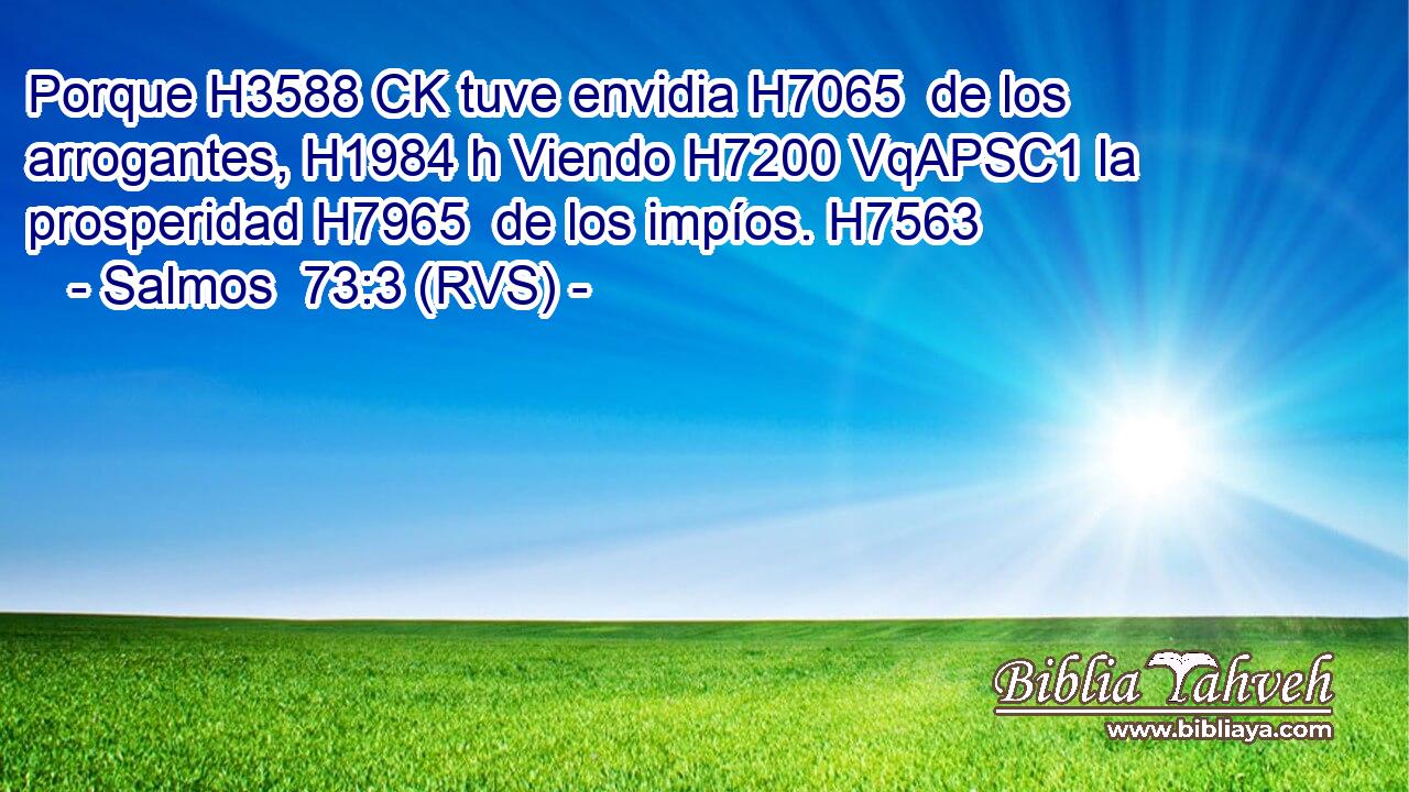 Porque H3588 CK tuve envidia H7065  de los arrogantes, H1984 h Viendo H7200 VqAPSC1 la prosperidad H7965  de los impíos. H7563  