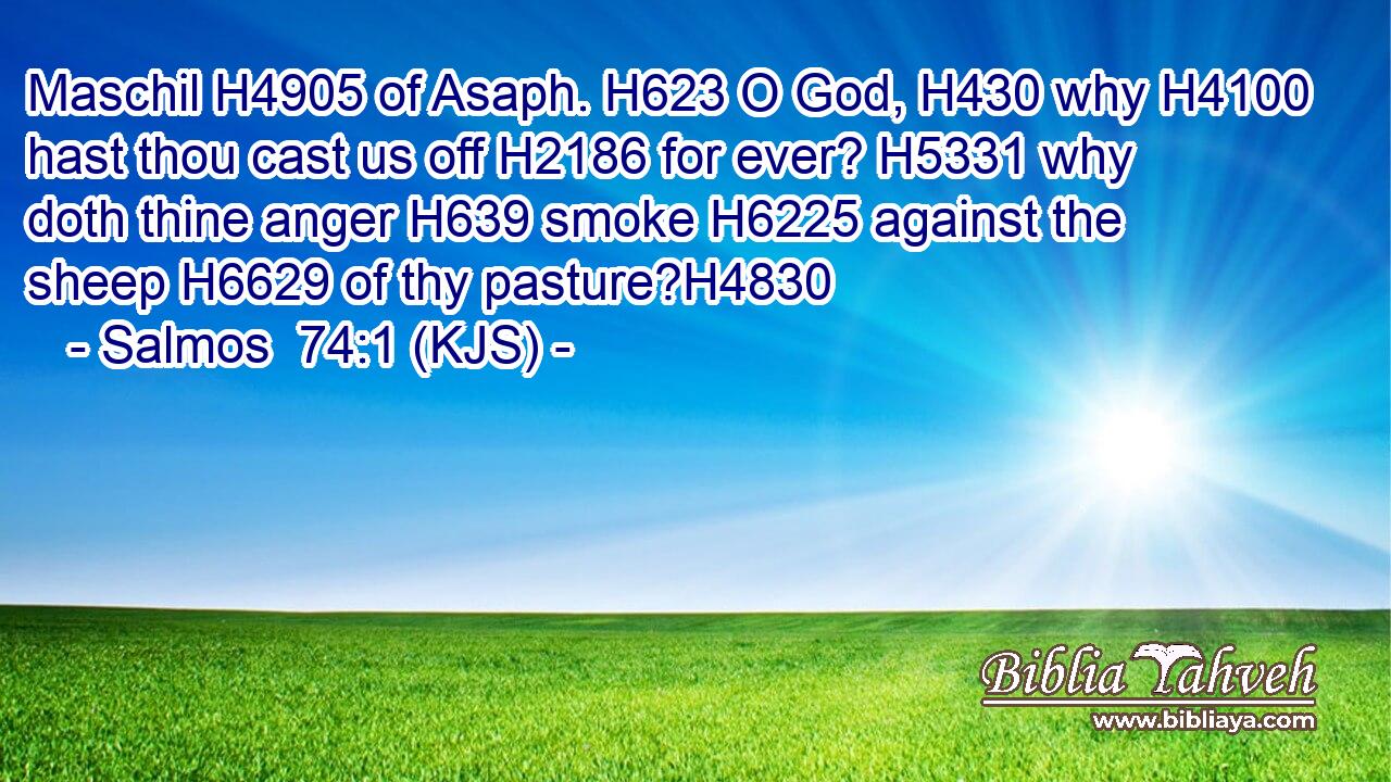 Maschil H4905 of Asaph. H623 O God, H430 why H4100 hast thou cast us off H2186 for ever? H5331 why doth thine anger H639 smoke H6225 against the sheep H6629 of thy pasture?H4830