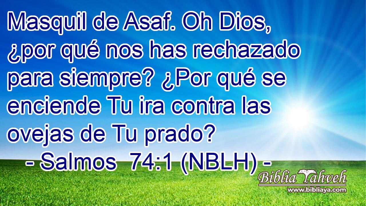  Masquil de Asaf. Oh Dios, ¿por qué nos has rechazado para siempre? ¿Por qué se enciende Tu ira contra las ovejas de Tu prado? 