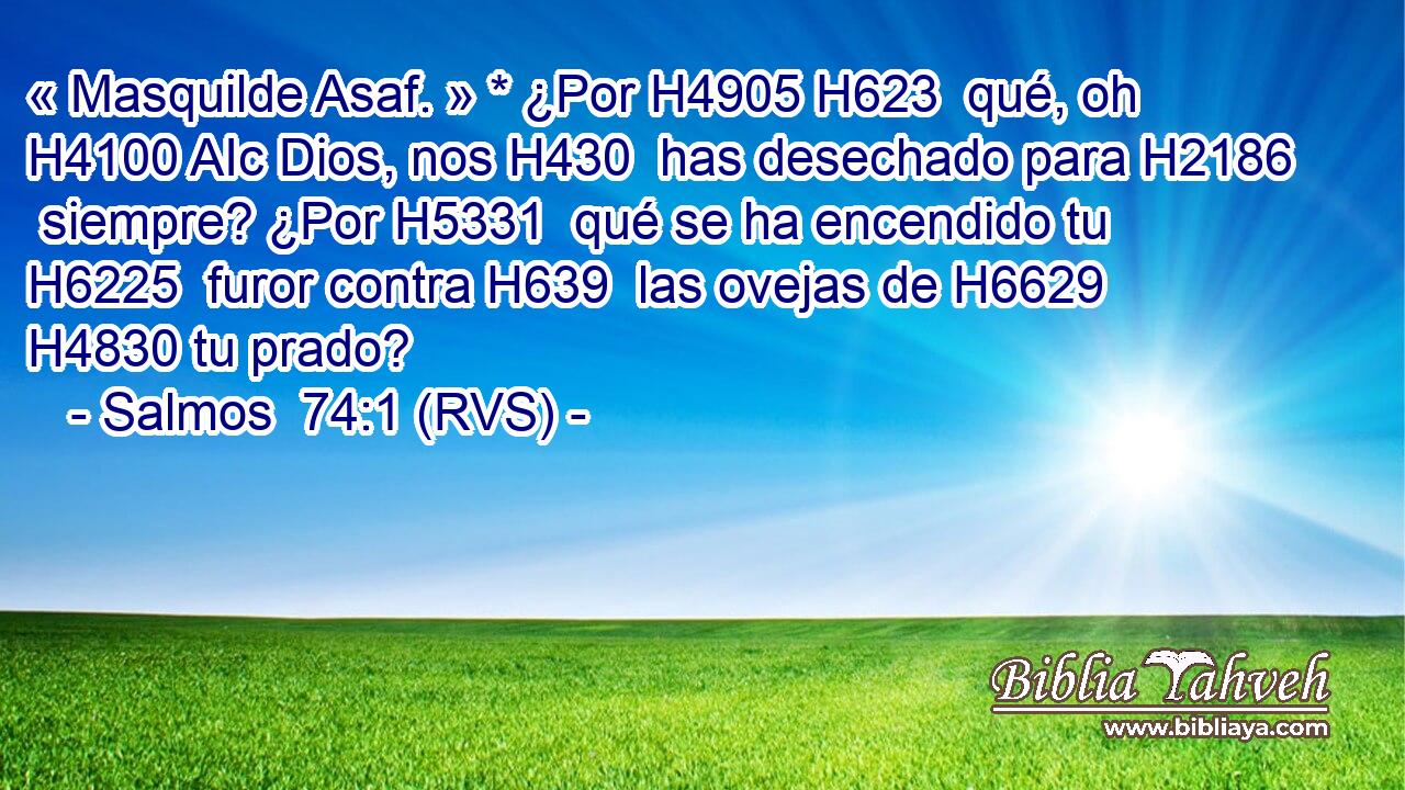 « Masquilde Asaf. » * ¿Por H4905 H623  qué, oh H4100 AIc Dios, nos H430  has desechado para H2186  siempre? ¿Por H5331  qué se ha encendido tu H6225  furor contra H639  las ovejas de H6629  H4830 tu prado? 