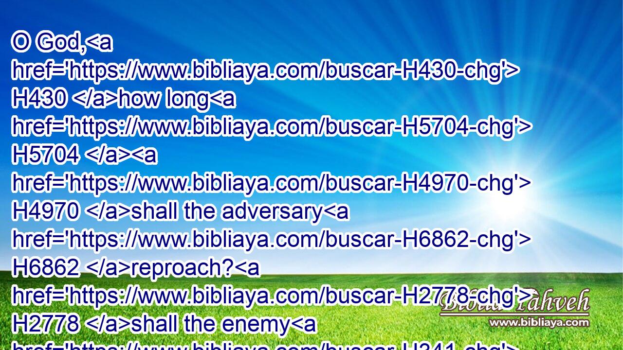 O God, H430 how long H5704  H4970 shall the adversary H6862 reproach? H2778 shall the enemy H341 blaspheme H5006 thy name H8034 for ever?H5331