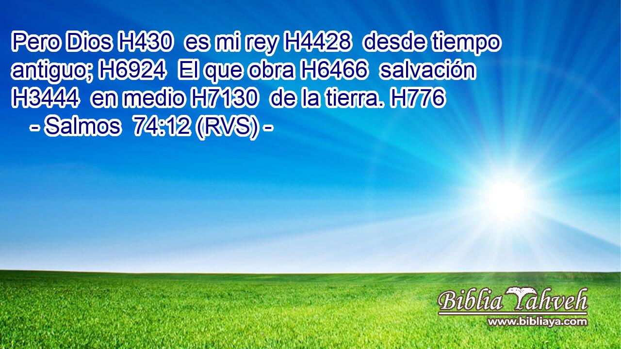 Pero Dios H430  es mi rey H4428  desde tiempo antiguo; H6924  El que obra H6466  salvación H3444  en medio H7130  de la tierra. H776  