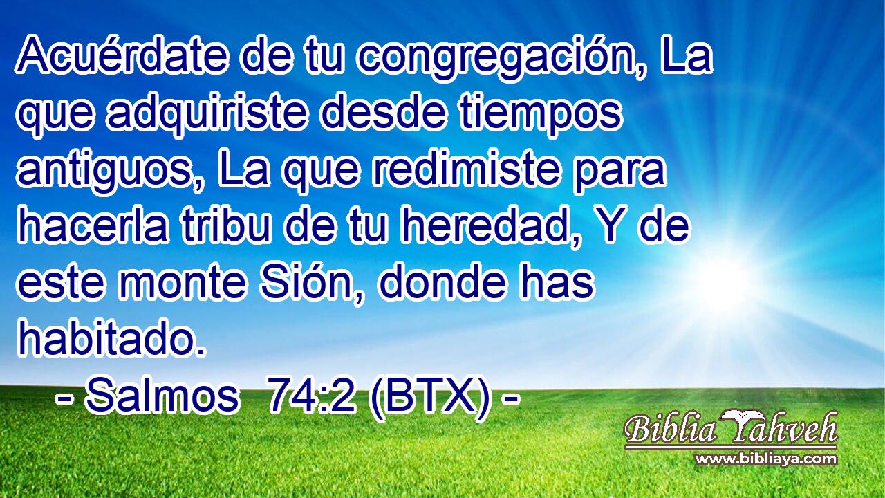 Acuérdate de tu congregación, La que adquiriste desde tiempos antiguos, La que redimiste para hacerla tribu de tu heredad, Y de este monte Sión, donde has habitado.