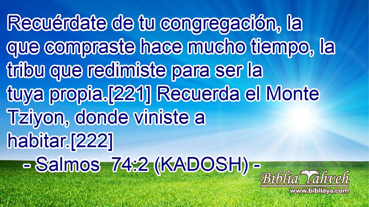  Recuérdate de tu congregación, la que compraste hace mucho tiempo, la tribu que redimiste para ser la tuya propia.[221] Recuerda el Monte Tziyon, donde viniste a habitar.[222] 