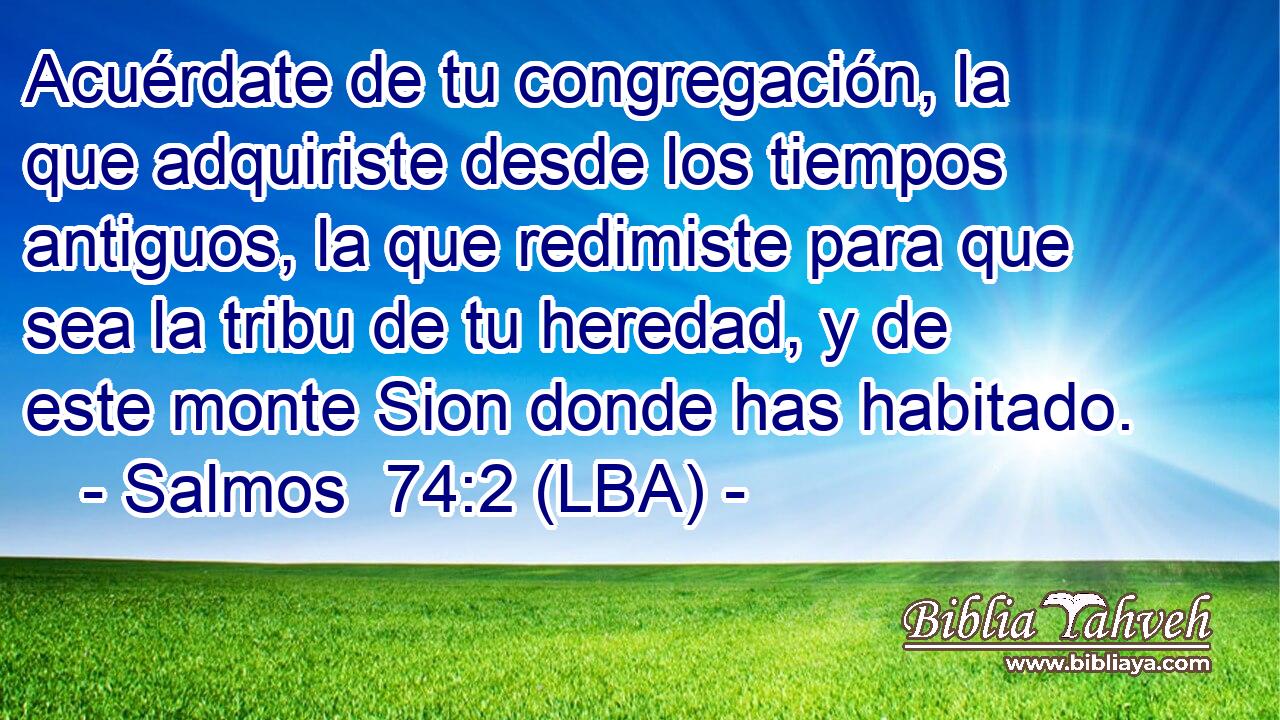 Acuérdate de tu congregación, la que adquiriste desde los tiempos antiguos, la que redimiste para que sea la tribu de tu heredad, y de este monte Sion donde has habitado.