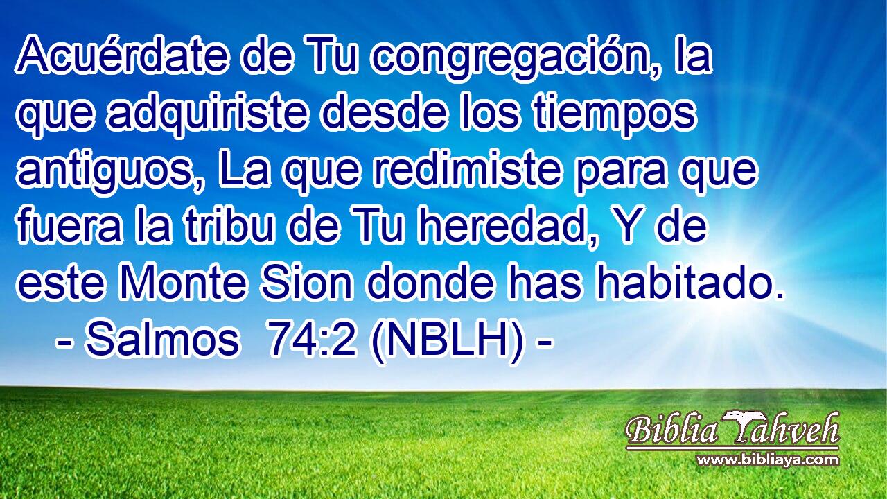  Acuérdate de Tu congregación, la que adquiriste desde los tiempos antiguos, La que redimiste para que fuera la tribu de Tu heredad, Y de este Monte Sion donde has habitado. 