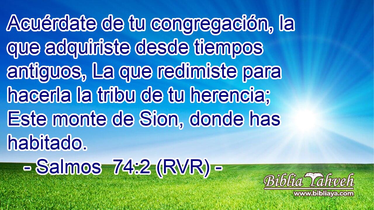 Acuérdate de tu congregación, la que adquiriste desde tiempos antiguos, La que redimiste para hacerla la tribu de tu herencia; Este monte de Sion, donde has habitado.