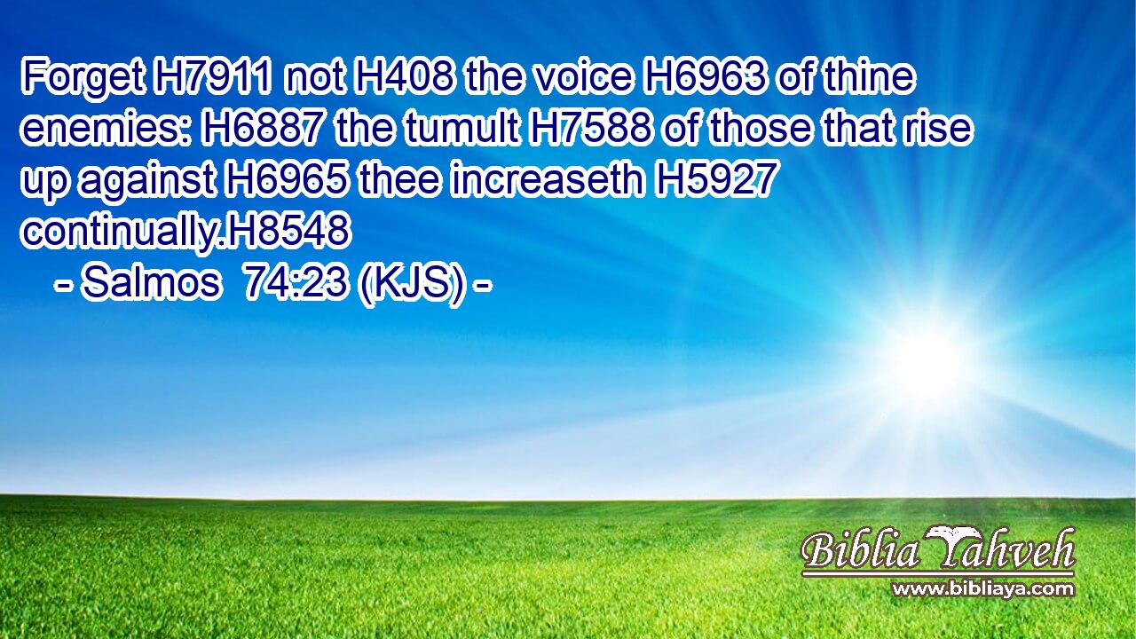 Forget H7911 not H408 the voice H6963 of thine enemies: H6887 the tumult H7588 of those that rise up against H6965 thee increaseth H5927 continually.H8548
