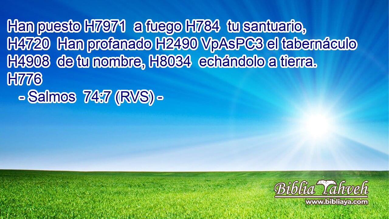 Han puesto H7971  a fuego H784  tu santuario, H4720  Han profanado H2490 VpAsPC3 el tabernáculo H4908  de tu nombre, H8034  echándolo a tierra. H776  