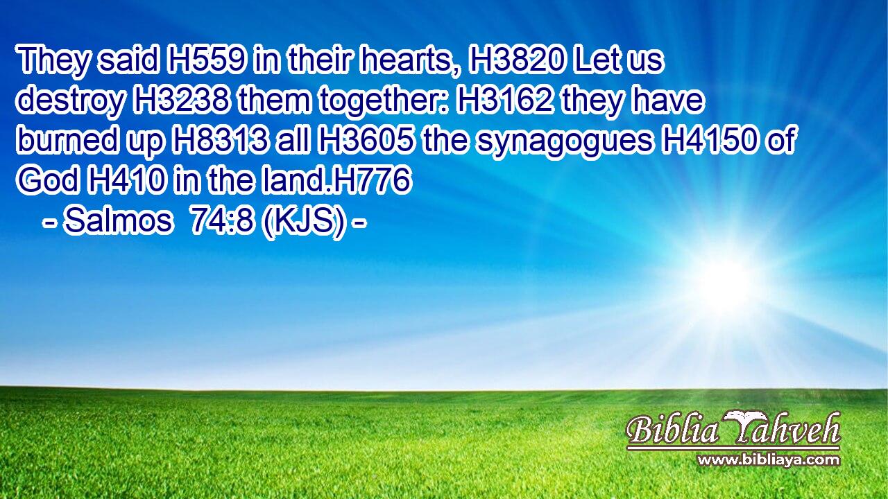 They said H559 in their hearts, H3820 Let us destroy H3238 them together: H3162 they have burned up H8313 all H3605 the synagogues H4150 of God H410 in the land.H776