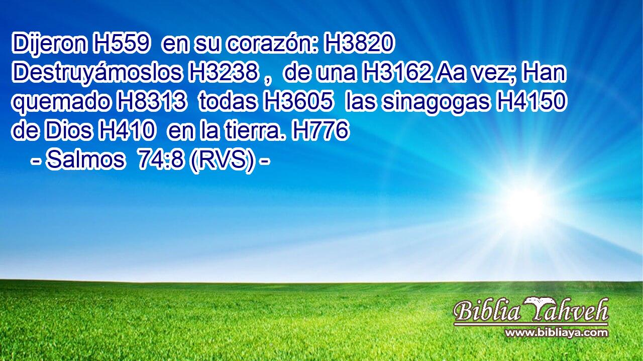 Dijeron H559  en su corazón: H3820  Destruyámoslos H3238 ,  de una H3162 Aa vez; Han quemado H8313  todas H3605  las sinagogas H4150  de Dios H410  en la tierra. H776  