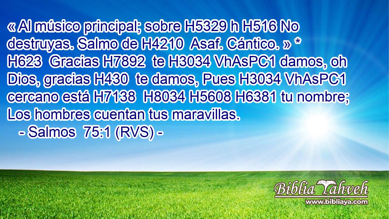 « Al músico principal; sobre H5329 h H516 No destruyas. Salmo de H4210  Asaf. Cántico. » * H623  Gracias H7892  te H3034 VhAsPC1 damos, oh Dios, gracias H430  te damos, Pues H3034 VhAsPC1 cercano está H7138  H8034 H5608 H6381 tu nombre; Los hombres cuentan tus maravillas. 