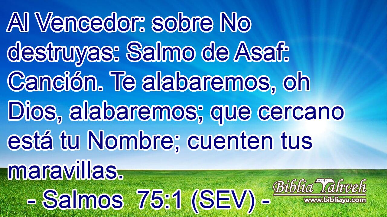 Al Vencedor: sobre No destruyas: Salmo de Asaf: Canción. Te alabaremos, oh Dios, alabaremos; que cercano está tu Nombre; cuenten tus maravillas.