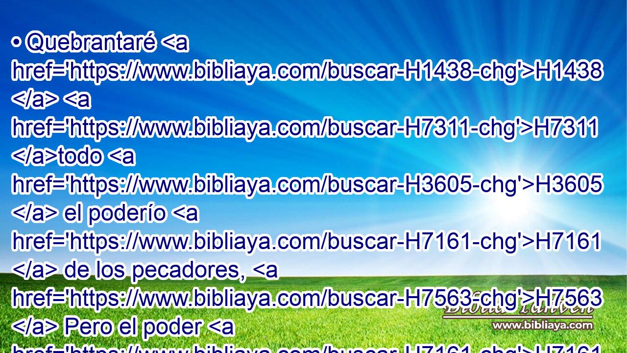 • Quebrantaré H1438  H7311 todo H3605  el poderío H7161  de los pecadores, H7563  Pero el poder H7161  del justo H6662  será exaltado. 