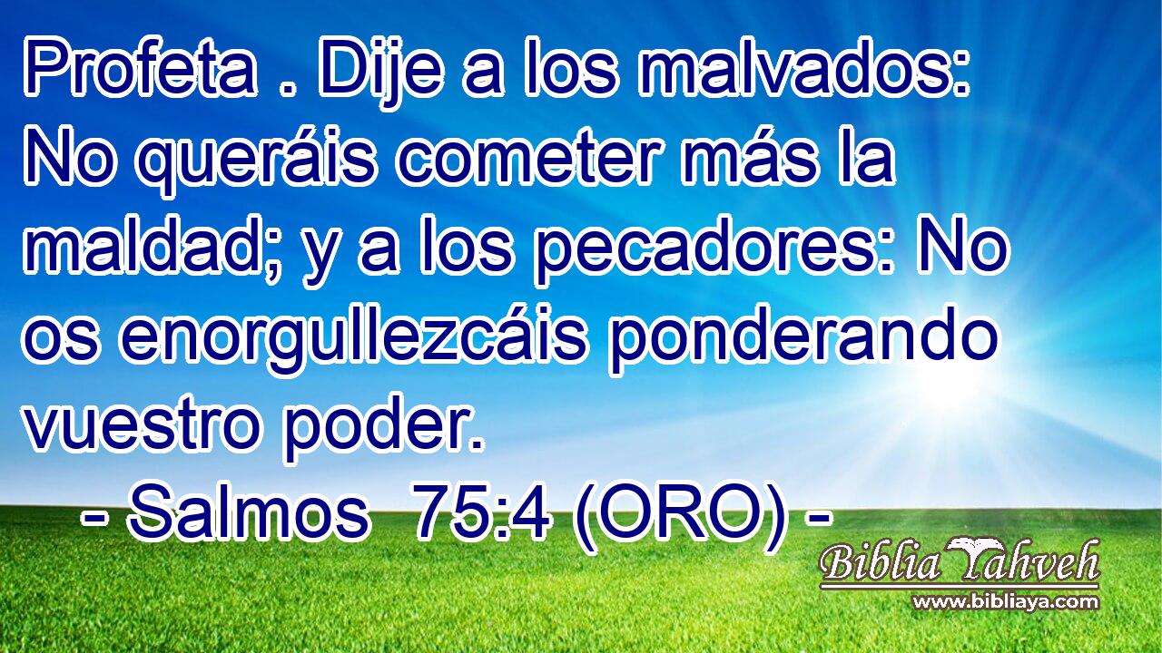  Profeta . Dije a los malvados: No queráis cometer más la maldad; y a los pecadores: No os enorgullezcáis ponderando vuestro poder. 
