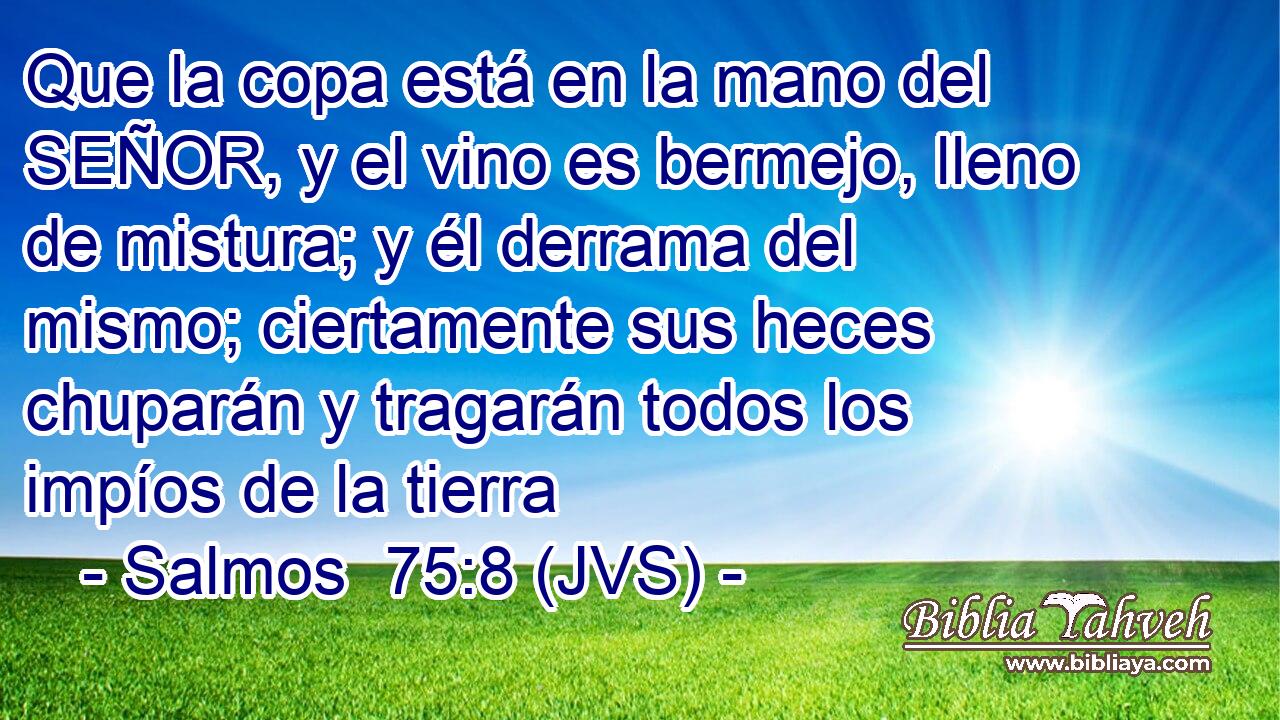 Que la copa está en la mano del SEÑOR, y el vino es bermejo, lleno de mistura; y él derrama del mismo; ciertamente sus heces chuparán y tragarán todos los impíos de la tierra