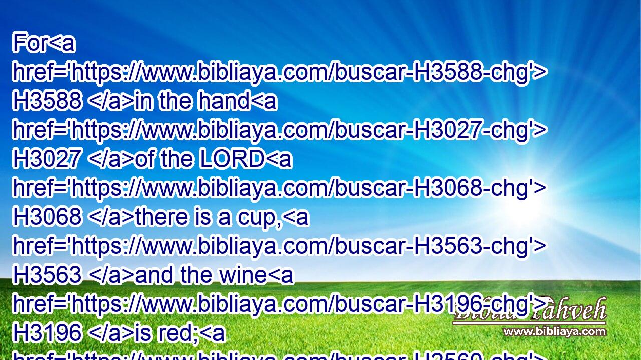 For H3588 in the hand H3027 of the LORD H3068 there is a cup, H3563 and the wine H3196 is red; H2560 it is full H4392 of mixture; H4538 and he poureth out H5064 of the same: H4480  H2088 but H389 the dregs H8105 thereof, all H3605 the wicked H7563 of the earth H776 shall wring them out, H4680 and drink H8354 them.
