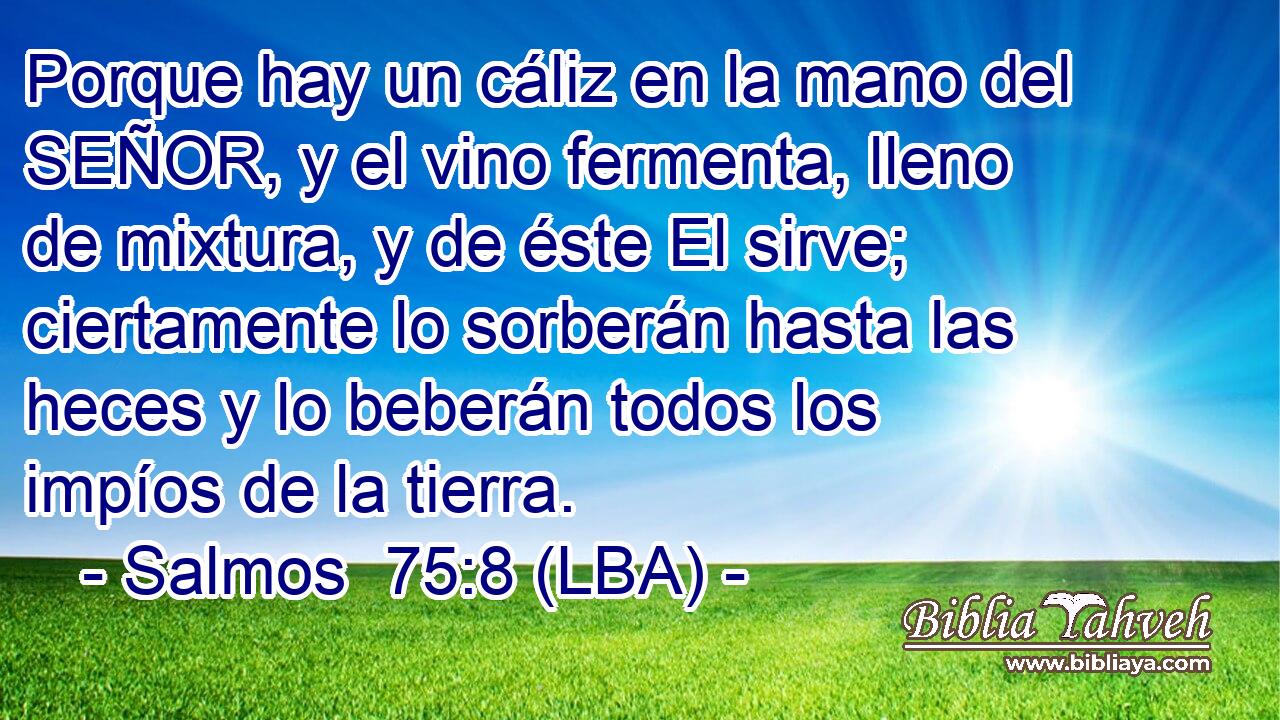 Porque hay un cáliz en la mano del SEÑOR, y el vino fermenta, lleno de mixtura, y de éste El sirve; ciertamente lo sorberán hasta las heces y lo beberán todos los impíos de la tierra.