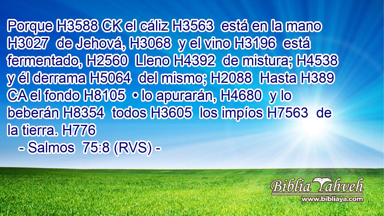 Porque H3588 CK el cáliz H3563  está en la mano H3027  de Jehová, H3068  y el vino H3196  está fermentado, H2560  Lleno H4392  de mistura; H4538  y él derrama H5064  del mismo; H2088  Hasta H389 CA el fondo H8105  • lo apurarán, H4680  y lo beberán H8354  todos H3605  los impíos H7563  de la tierra. H776  