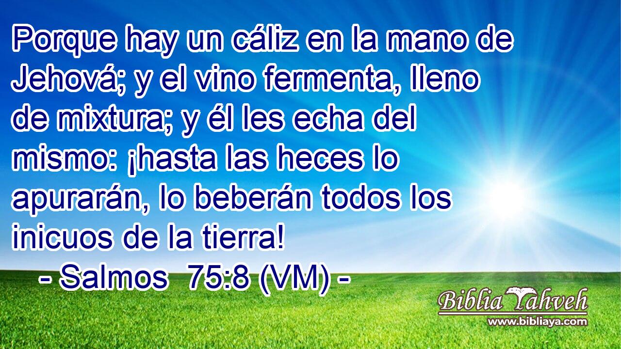  Porque hay un cáliz en la mano de Jehová; y el vino fermenta, lleno de mixtura; y él les echa del mismo: ¡hasta las heces lo apurarán, lo beberán todos los inicuos de la tierra! 