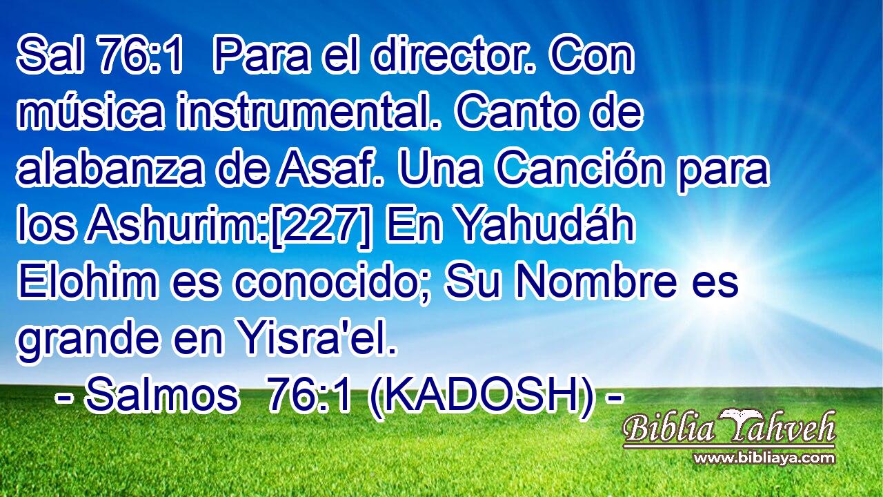  Para el director. Con música instrumental. Canto de alabanza de Asaf. Una Canción para los Ashurim:[227] En Yahudáh Elohim es conocido; Su Nombre es grande en Yisra'el. 