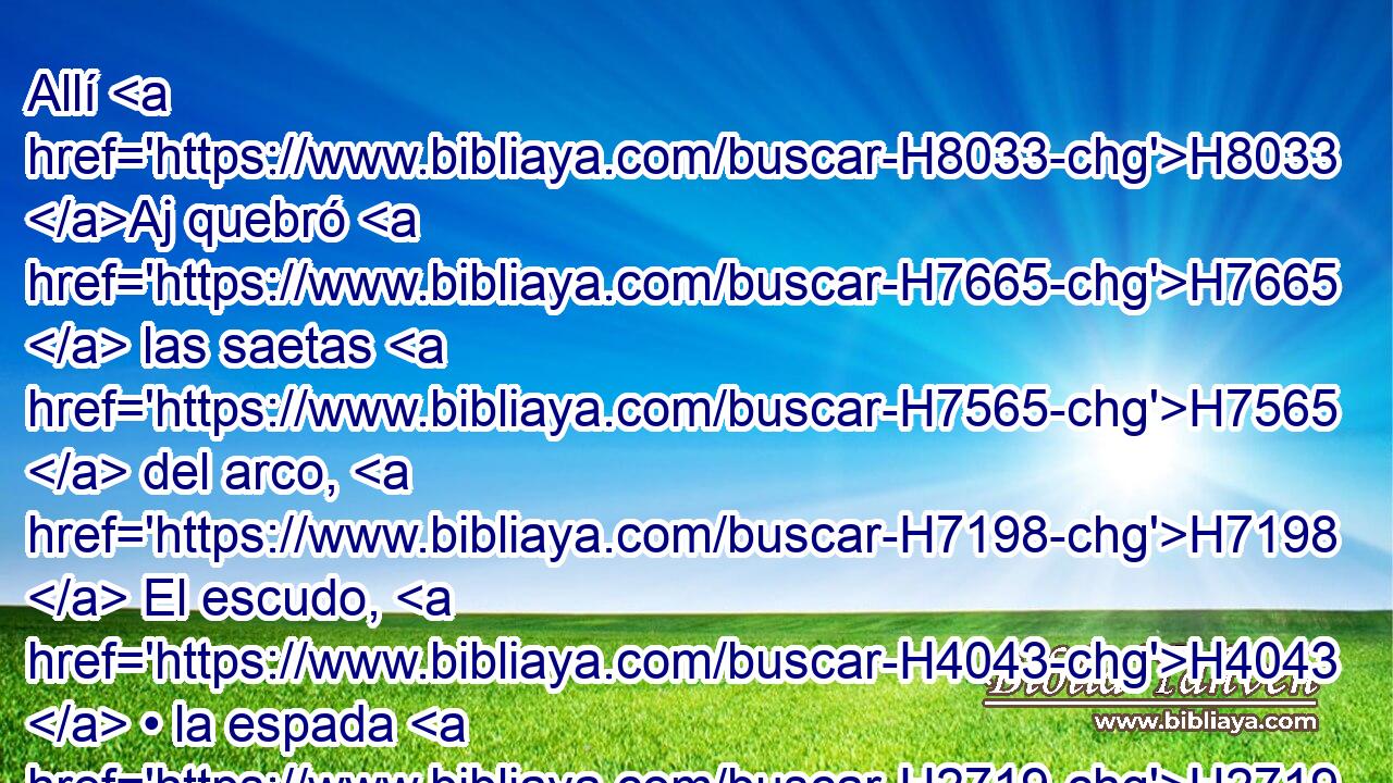 Allí H8033 Aj quebró H7665  las saetas H7565  del arco, H7198  El escudo, H4043  • la espada H2719  y las armas de guerra. H4421  • H5542  