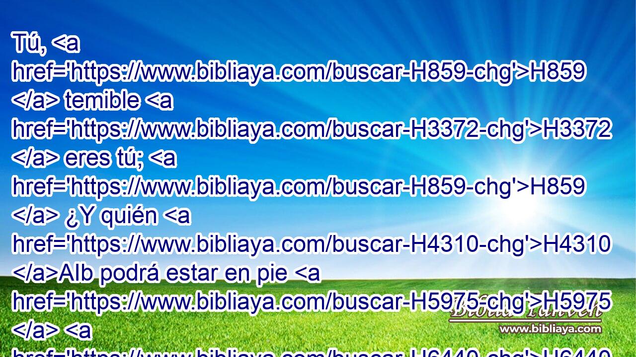 Tú, H859  temible H3372  eres tú; H859  ¿Y quién H4310 AIb podrá estar en pie H5975  H6440 delante de ti H859  cuando H227 PM, AgT se encienda tu H859  ira? H639  