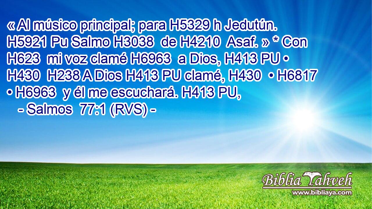 « Al músico principal; para H5329 h Jedutún. H5921 Pu Salmo H3038  de H4210  Asaf. » * Con H623  mi voz clamé H6963  a Dios, H413 PU • H430  H238 A Dios H413 PU clamé, H430  • H6817  • H6963  y él me escuchará. H413 PU,  