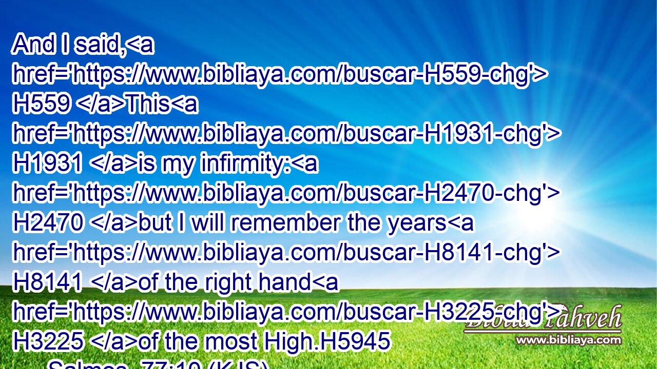 And I said, H559 This H1931 is my infirmity: H2470 but I will remember the years H8141 of the right hand H3225 of the most High.H5945
