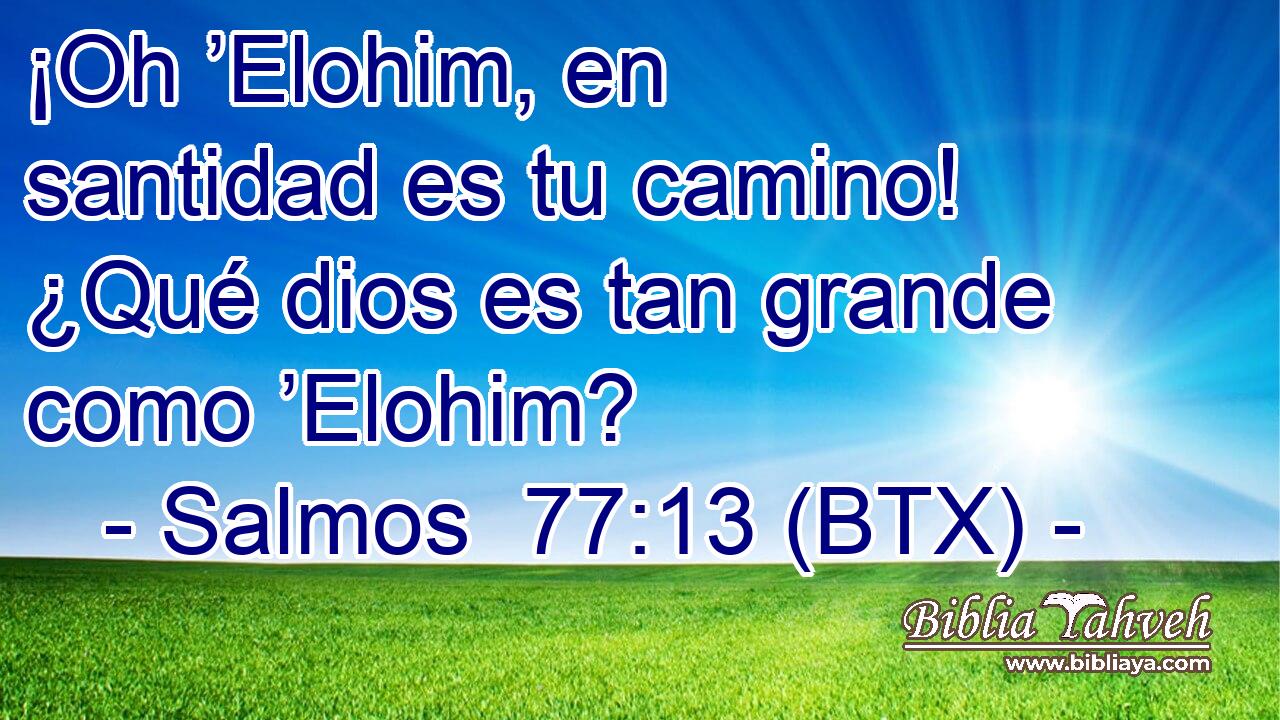 ¡Oh ’Elohim, en santidad es tu camino! ¿Qué dios es tan grande como ’Elohim?