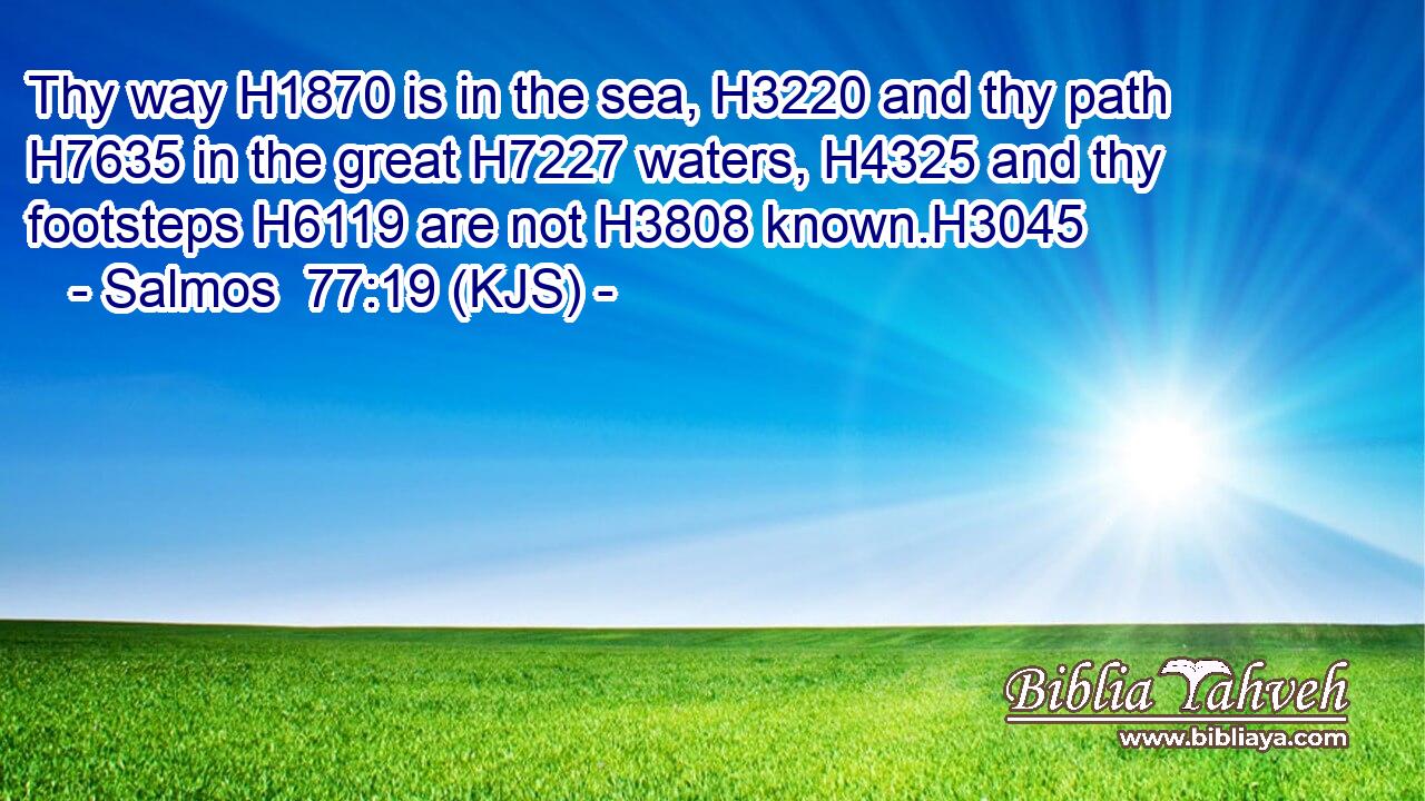 Thy way H1870 is in the sea, H3220 and thy path H7635 in the great H7227 waters, H4325 and thy footsteps H6119 are not H3808 known.H3045
